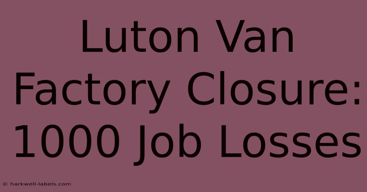 Luton Van Factory Closure: 1000 Job Losses