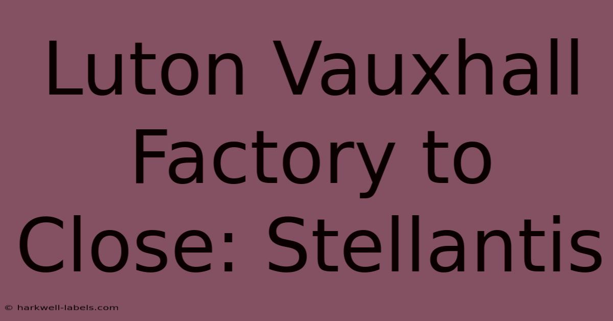 Luton Vauxhall Factory To Close: Stellantis