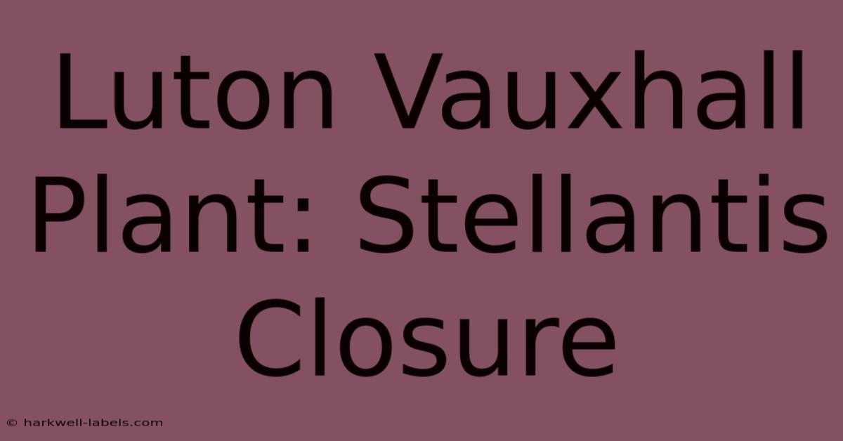 Luton Vauxhall Plant: Stellantis Closure