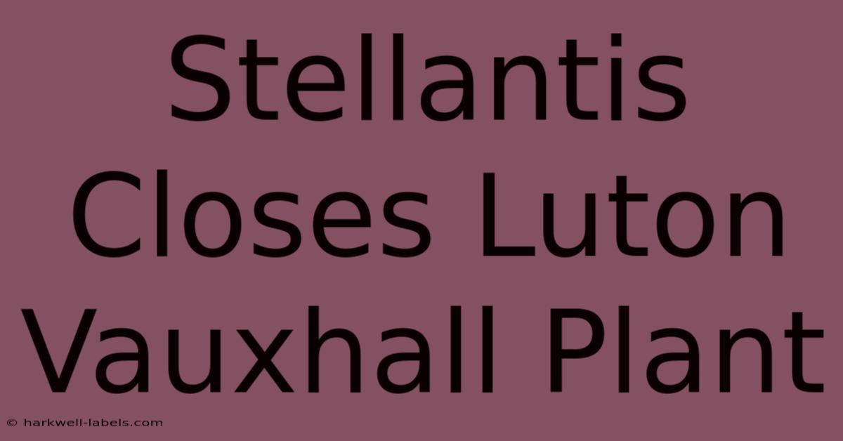 Stellantis Closes Luton Vauxhall Plant