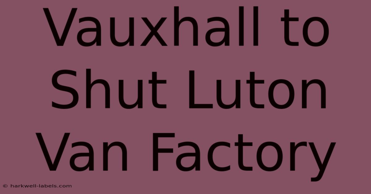 Vauxhall To Shut Luton Van Factory